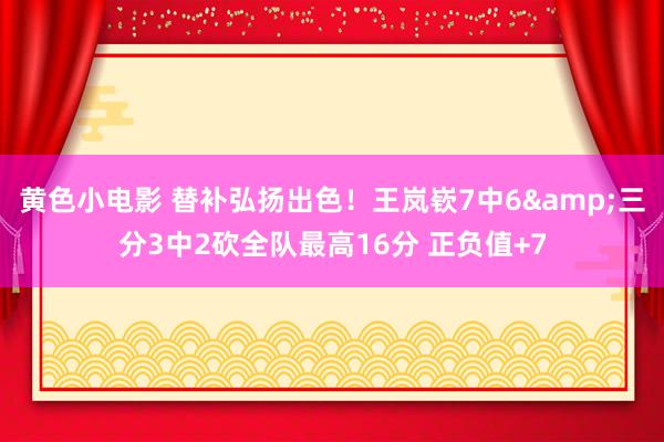黄色小电影 替补弘扬出色！王岚嵚7中6&三分3中2砍全队最高16分 正负值+7