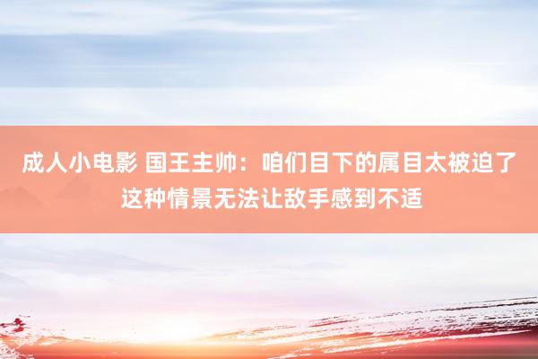 成人小电影 国王主帅：咱们目下的属目太被迫了 这种情景无法让敌手感到不适