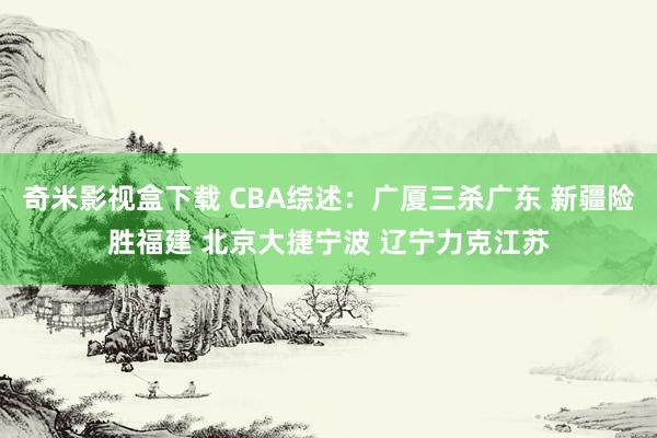 奇米影视盒下载 CBA综述：广厦三杀广东 新疆险胜福建 北京大捷宁波 辽宁力克江苏