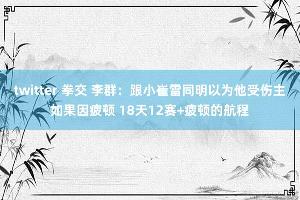twitter 拳交 李群：跟小崔雷同明以为他受伤主如果因疲顿 18天12赛+疲顿的航程