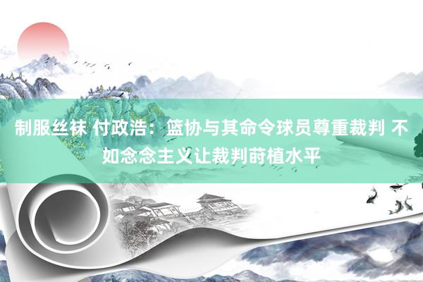 制服丝袜 付政浩：篮协与其命令球员尊重裁判 不如念念主义让裁判莳植水平