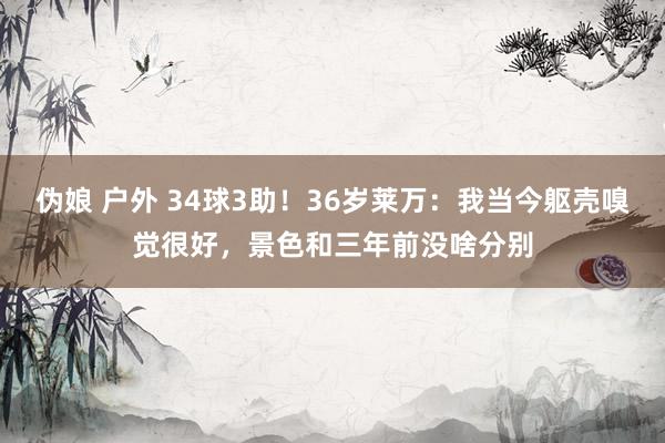 伪娘 户外 34球3助！36岁莱万：我当今躯壳嗅觉很好，景色和三年前没啥分别
