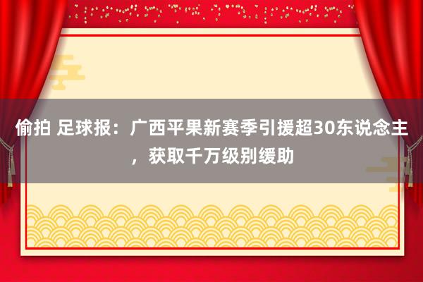 偷拍 足球报：广西平果新赛季引援超30东说念主，获取千万级别缓助