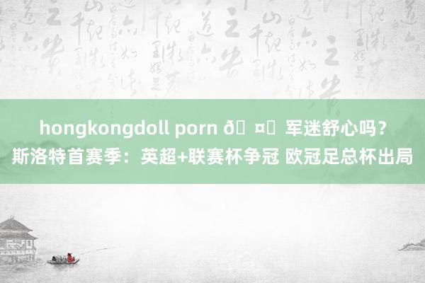 hongkongdoll porn 🤔军迷舒心吗？斯洛特首赛季：英超+联赛杯争冠 欧冠足总杯出局