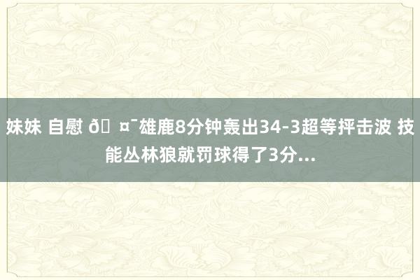 妹妹 自慰 🤯雄鹿8分钟轰出34-3超等抨击波 技能丛林狼就罚球得了3分...