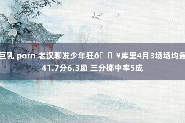 巨乳 porn 老汉聊发少年狂🔥库里4月3场场均轰41.7分6.3助 三分掷中率5成