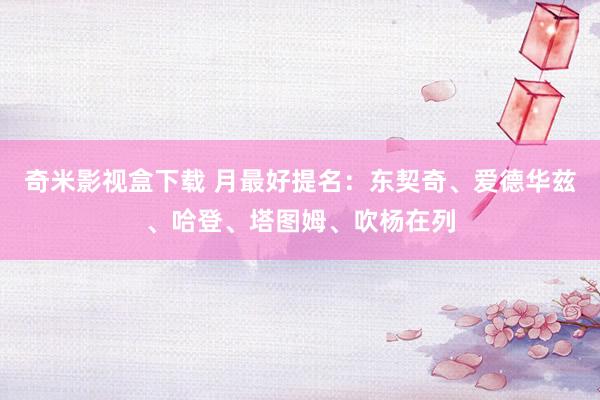 奇米影视盒下载 月最好提名：东契奇、爱德华兹、哈登、塔图姆、吹杨在列