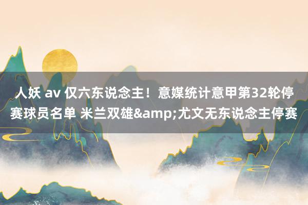人妖 av 仅六东说念主！意媒统计意甲第32轮停赛球员名单 米兰双雄&尤文无东说念主停赛