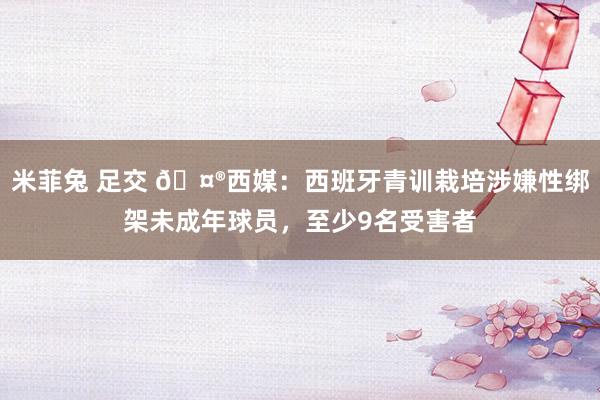米菲兔 足交 🤮西媒：西班牙青训栽培涉嫌性绑架未成年球员，至少9名受害者