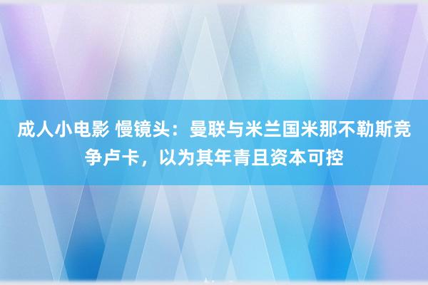 成人小电影 慢镜头：曼联与米兰国米那不勒斯竞争卢卡，以为其年青且资本可控