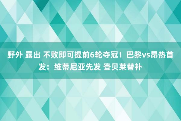 野外 露出 不败即可提前6轮夺冠！巴黎vs昂热首发：维蒂尼亚先发 登贝莱替补