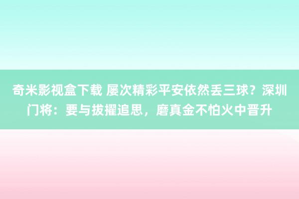 奇米影视盒下载 屡次精彩平安依然丢三球？深圳门将：要与拔擢追思，磨真金不怕火中晋升