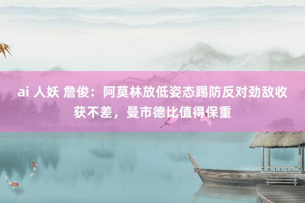 ai 人妖 詹俊：阿莫林放低姿态踢防反对劲敌收获不差，曼市德比值得保重