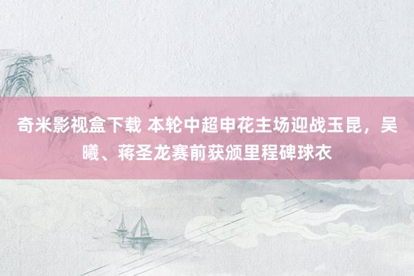 奇米影视盒下载 本轮中超申花主场迎战玉昆，吴曦、蒋圣龙赛前获颁里程碑球衣